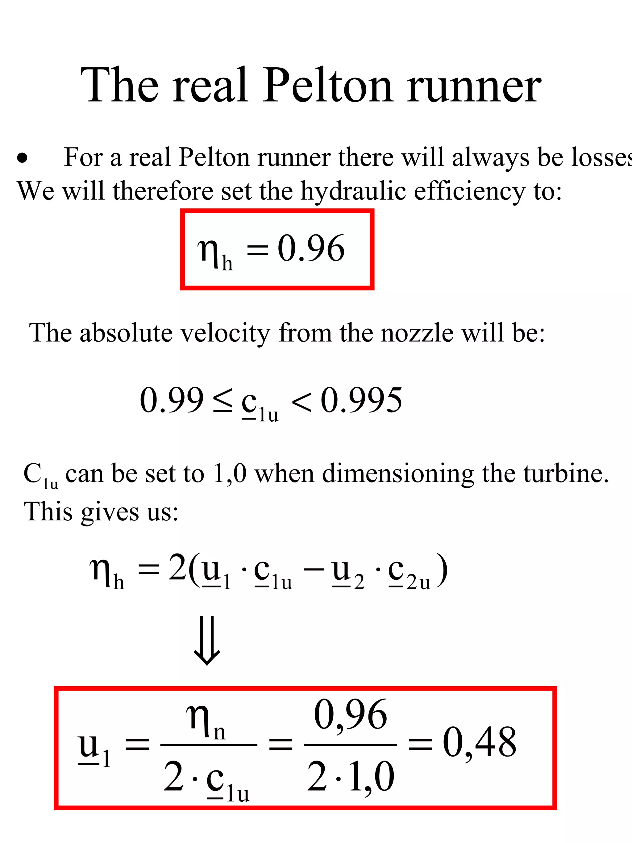 The real Pelton runner
• For a real Pelton runner there will always be losses
We will therefore set the hydraulic efficiency to:

                ηh = 0.96

 The absolute velocity from the nozzle will be:

          0.99 ≤ c1u < 0.995
C1u can be set to 1,0 when dimensioning the turbine.
This gives us:

      ηh = 2(u1 ⋅ c1u − u 2 ⋅ c 2 u )

               ⇓
           ηn      0,96
     u1 =        =       = 0,48
          2 ⋅ c1u 2 ⋅1,0
 