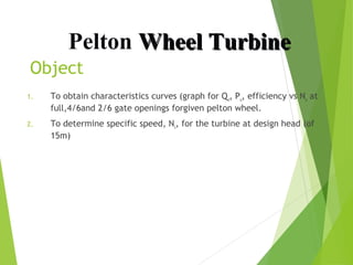 Pelton Wheel Turbine
Object
1.

To obtain characteristics curves (graph for Qu, Pu, efficiency vs Nu at
full,4/6and 2/6 gate openings forgiven pelton wheel.

2.

To determine specific speed, Ns, for the turbine at design head (of
15m)

 