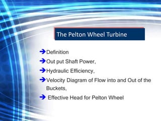 The Pelton Wheel Turbine
Definition
Out put Shaft Power,
Hydraulic Efficiency,
Velocity Diagram of Flow into and Out of the
Buckets,
 Effective Head for Pelton Wheel
 