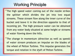 *The high speed water coming out of the nozzle strikes
the splitter which divides the jet into two equal
streams. These stream flow along the inner curve of the
bucket and leave it in the direction opposite to that of
incoming jet. The high pressure water can be obtained
from any water body situated at some height or streams
of water flowing down the hills.
*The change in momentum (direction as well as speed)
of water stream produces an impulse on the blades of
the wheel of Pelton Turbine. This impulse generates the
torque and rotation in the shaft of Pelton Turbine.
41
 