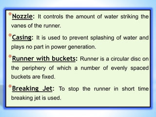 *Nozzle: It controls the amount of water striking the
vanes of the runner.
*Casing: It is used to prevent splashing of water and
plays no part in power generation.
*Runner with buckets: Runner is a circular disc on
the periphery of which a number of evenly spaced
buckets are fixed.
*Breaking Jet: To stop the runner in short time
breaking jet is used.
 