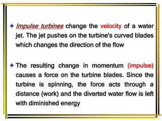 Impulse turbines change the velocity of a water
jet. The jet pushes on the turbine's curved blades
which changes the direction of the flow.
The resulting change in momentum (impulse(
causes a force on the turbine blades. Since the
turbine is spinning, the force acts through a
distance (work) and the diverted water flow is left
with diminished energy
 