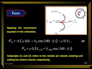 9/21/2022 48
Applying the momentum
equation in the x-direction,
-Fb = -2 (  Q/2  V2 cos (180 -  )) -  Q V1 , or
Fb =  Q (Vr (1) + Vr (2) cos (180 -  ))
D
m

1800- 
Vj
Vr (2) = k Vr (1)
Vb
Vr (1) = Vj - Vb
k Vr (1)


Subscripts (1) and (2) refers to the relative jet velocity entering and
exiting the control volume, respectively.
Force
 