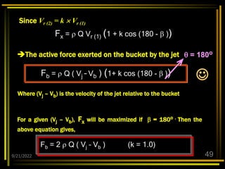 9/21/2022 49
Fx =  Q Vr (1) (1 + k cos (180 -  ))
Since Vr (2) = k  Vr (1)
The active force exerted on the bucket by the jet
Fb =  Q ( Vj – Vb ) (1+ k cos (180 -  ))
Where (Vj – Vb) is the velocity of the jet relative to the bucket
For a given (Vj – Vb), Fx will be maximized if  = 180o . Then the
above equation gives,
Fb = 2  Q ( Vj – Vb ) (k = 1.0)
 = 180o

 