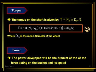9/21/2022 50
 The torque on the shaft is given by, T = Fx  Dm /2
T =  Q ( Vj – Vb ) (1+ k cos (180 -  ))  (Dm /2)
Where Dm is the mean diameter of the wheel
 The power developed will be the product of the of the
force acting on the bucket and its speed

Torque
Power
 