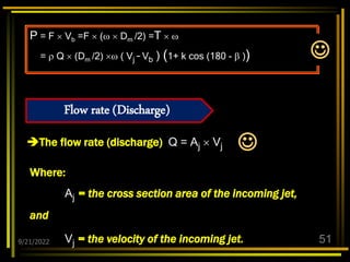 9/21/2022 51
The flow rate (discharge) Q = Aj  Vj
P = F  Vb =F  (  Dm /2) =T  
=  Q  (Dm /2)  ( Vj – Vb ) (1+ k cos (180 -  ))
Where:
Aj = the cross section area of the incoming jet,
and
Vj = the velocity of the incoming jet.
Flow rate (Discharge)


 