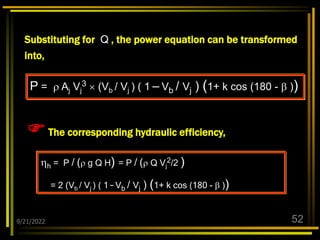 9/21/2022 52
The corresponding hydraulic efficiency,
h = P / ( g Q H) = P / ( Q Vj
2/2 )
= 2 (Vb / Vj ) ( 1 – Vb / Vj ) (1+ k cos (180 -  ))
P =  Aj Vj
3  (Vb / Vj ) ( 1 – Vb / Vj ) (1+ k cos (180 -  ))
Substituting for Q , the power equation can be transformed
into,
 