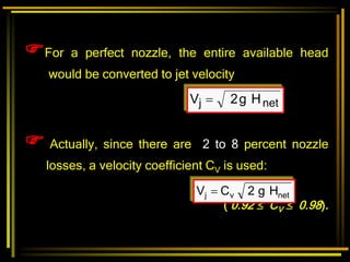For a perfect nozzle, the entire available head
would be converted to jet velocity
net
j H
g
2
V 
 Actually, since there are 2 to 8 percent nozzle
losses, a velocity coefficient CV is used:
( 0.92  CV  0.98).
net
v
j H
g
2
C
V 
 