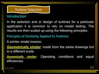 9/21/2022 63
Introduction
In the selection and or design of turbines for a particular
application it is common to rely on model testing. The
results are then scaled up using the following principles
Principles of Similarity Applied To Turbines.
A similar model means:-
Geometrically similar: made from the same drawings but
to a different scale.
Dynamically similar: Operating conditions and equal
efficiencies
Turbine Selection
 
