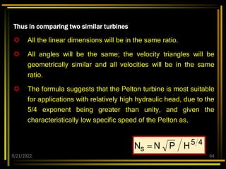 9/21/2022 64
Thus in comparing two similar turbines
 All the linear dimensions will be in the same ratio.
 All angles will be the same; the velocity triangles will be
geometrically similar and all velocities will be in the same
ratio.
 The formula suggests that the Pelton turbine is most suitable
for applications with relatively high hydraulic head, due to the
5/4 exponent being greater than unity, and given the
characteristically low specific speed of the Pelton as,
4
5
s H
P
N
N 
 