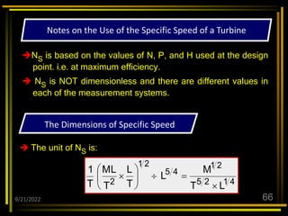 9/21/2022 66
NS is based on the values of N, P, and H used at the design
point. i.e. at maximum efficiency.
 NS is NOT dimensionless and there are different values in
each of the measurement systems.
 The unit of NS is:
The Dimensions of Specific Speed
4
1
2
5
2
1
4
5
2
1
2
L
T
M
L
T
L
T
L
M
T
1










Notes on the Use of the Specific Speed of a Turbine
 