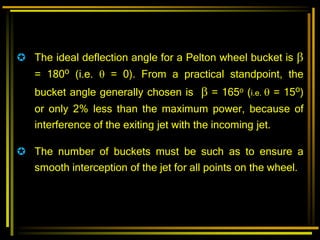  The ideal deflection angle for a Pelton wheel bucket is 
= 180o (i.e.  = 0). From a practical standpoint, the
bucket angle generally chosen is  = 165o (i.e.  = 15o)
or only 2% less than the maximum power, because of
interference of the exiting jet with the incoming jet.
 The number of buckets must be such as to ensure a
smooth interception of the jet for all points on the wheel.
 