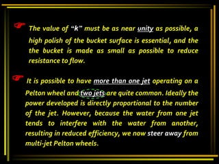  The value of “k” must be as near unity as possible, a
high polish of the bucket surface is essential, and the
the bucket is made as small as possible to reduce
resistance to flow.
 It is possible to have more than one jet operating on a
Pelton wheel and two jets are quite common. Ideally the
power developed is directly proportional to the number
of the jet. However, because the water from one jet
tends to interfere with the water from another,
resulting in reduced efficiency, we now steer away from
multi-jet Pelton wheels.
 