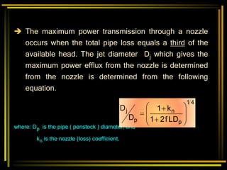  The maximum power transmission through a nozzle
occurs when the total pipe loss equals a third of the
available head. The jet diameter Dj which gives the
maximum power efflux from the nozzle is determined
from the nozzle is determined from the following
equation.
where: Dp is the pipe ( penstock ) diameter, and
kn is the nozzle (loss) coefficient.
4
1
p
n
p
j
LD
f
2
1
k
1
D
D











 
