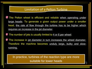 9/21/2022 73
The Pelton wheel is efficient and reliable when operating under
large heads. To generate a given output power under a smaller
head, the rate of flow through the turbine has to be higher which
requires an increase in the jet diameter.
The number of jets is usually limited to 4 or 6 per wheel.
The increase in jet diameter in turn increases the wheel diameter.
Therefore the machine becomes unduly large, bulky and slow-
running.
In practice, turbines of the reaction type are more
suitable for lower heads
Limitation of a Pelton Turbine
 