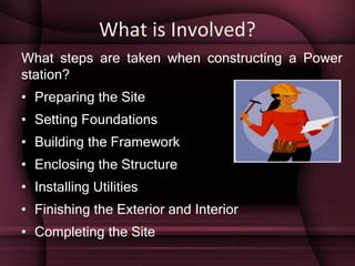 What is Involved?
What steps are taken when constructing a Power
station?
• Preparing the Site
• Setting Foundations
• Building the Framework
• Enclosing the Structure
• Installing Utilities
• Finishing the Exterior and Interior
• Completing the Site
 