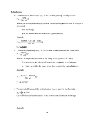 14 
Calculations 
a) The theoretical power input (Pth) of the turbine given by the expression: 
Pth = 
ρgHQ 
75 × 60 
HP 
Whe re ρ = density of water (de pends on the water temperature and atmospheric 
pressure), 
Q = discharge, 
H = net water head on the turbine (given H=27m). 
Example: 
Pth = 
998.595 ∗ 9.81 ∗ 27 ∗ 0.681 
75 × 60 
HP 
Pth =2.401W 
b) The actual power output (Pa) of the turbine is obtained from the expression: 
Pa = 
2πxNw 
75 × 60 
HP 
Where x = length of the handle of the plony brake (given as 0.130m), 
N = revolution per minute of the turbine (supposed to be 900rpm), 
w = load exerted by the plony brake (kg) read on the spring balance. 
Example 
Pa = 
2π ∗ 0.13 ∗ 900 ∗ 14 
75 × 60 
HP 
Pa =2.287 HP 
c) The ove rall e fficiency of the pe lton turbine (η ov) is given by the formula: 
ηov = 
Pa 
Pth 
× 100% 
Calculate the overall efficiencies of the pelton turbine at each discharge 
Example: 
 