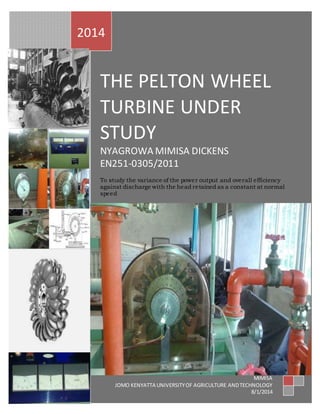 2014 
THE PELTON WHEEL 
TURBINE UNDER 
STUDY 
NYAGROWA MIMISA DICKENS 
EN251-0305/2011 
To study the variance of the power output and overall efficiency 
against discharge with the head retained as a constant at normal 
speed 
MIMISA 
JOMO KENYATTA UNIVERSITY OF AGRICULTURE AND TECHNOLOGY 
8/1/2014 
 