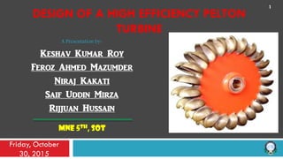 A Presentation by-
Keshav Kumar Roy
Feroz Ahmed Mazumder
Niraj Kakati
Saif Uddin Mirza
Rijjuan Hussain
MNE 5TH, SOT
Friday, October
30, 2015
1
DESIGN OF A HIGH EFFICIENCY PELTON
TURBINE
 