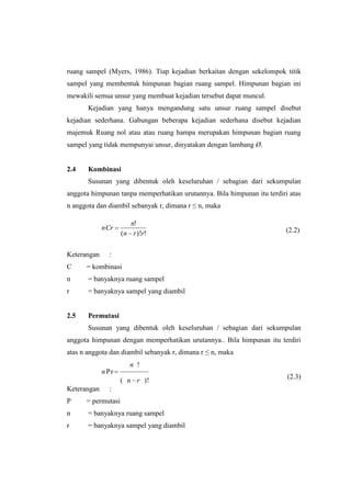 ruang sampel (Myers, 1986). Tiap kejadian berkaitan dengan sekelompok titik
sampel yang membentuk himpunan bagian ruang sampel. Himpunan bagian ini
mewakili semua unsur yang membuat kejadian tersebut dapat muncul.
       Kejadian yang hanya mengandung satu unsur ruang sampel disebut
kejadian sederhana. Gabungan beberapa kejadian sederhana disebut kejadian
majemuk Ruang nol atau atau ruang hampa merupakan himpunan bagian ruang
sampel yang tidak mempunyai unsur, dinyatakan dengan lambang Ø.


2.4    Kombinasi
       Susunan yang dibentuk oleh keseluruhan / sebagian dari sekumpulan
anggota himpunan tanpa memperhatikan urutannya. Bila himpunan itu terdiri atas
n anggota dan diambil sebanyak r, dimana r ≤ n, maka

                       n!
             nCr                                                         (2.2)
                    (n r )!r!


Keterangan     :
C     = kombinasi
n      = banyaknya ruang sampel
r      = banyaknya sampel yang diambil


2.5    Permutasi
       Susunan yang dibentuk oleh keseluruhan / sebagian dari sekumpulan
anggota himpunan dengan memperhatikan urutannya.. Bila himpunan itu terdiri
atas n anggota dan diambil sebanyak r, dimana r ≤ n, maka
                       n !
             n Pr
                                                                         (2.3)
                    ( n r )!
Keterangan     :
P     = permutasi
n      = banyaknya ruang sampel
r      = banyaknya sampel yang diambil
 