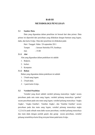 BAB III
                        METODOLOGI PENULISAN


3.1      Sumber Data
         Data yang digunakan dalam penelitian ini berasal dari data primer. Data
primer ini diperoleh dari percobaan yang dilakukan dengan bantuan uang logam,
dadu, dan kartu bridge. Data dari penelitian ini dilakukan pada:
         Hari / Tanggal : Rabu / 28 september 2011
         Tempat         : Jurusan Statistika ITS, Surabaya
         Jam            : 15.00
3.1.1    Alat
      Alat yang digunakan dalam praktikum ini adalah
      1. Bulpoin.
      2. Isolasi.
      3. Komputer.
3.1.2    Bahan
      Bahan yang digunakan dalam praktikum ini adalah
      1. 2 buah uang logam.
      2. 2 buah dadu.
      3. 1 pack kartu bridge.


3.2      Variabel Penelitian
         Variabel yang dicari adalah variabel peluang munculnya ‘angka’ secara
percobaan pada satu mata uang logam, variabel peluang munculnya ‘gambar’
secara percobaan pada satu mata uang logam, variabel peluang munculnya ‘Angka
Angka’, ‘Angka Gambar’, ‘Gambar Angka’, dan ‘Gambar Gambar’ secara
percobaan pada dua mata uang logam, variabel peluang munculnya angka
1,2,3,4,5,6 pada sebuah mata dadu secara percobaan, variabel peluang munculnya
dua mata dadu dengan jumlah ganjil, dan genap           secara percobaan, variabel
peluang terambilnya kartu King ternyata hitam pada kartu bridge.
 