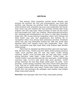 ABSTRAK

        Pada dasarnya, dalam mempelajari statistika banyak ditujukan pada
penyajian dan penafsiran dari hasil yang berkemungkinan yang terjadi pada
penelitian yang dirancang atau penelitian ilmiah. Statistikawan menggunakan
istilah percobaan untuk menyatakan tiap proses yang menghasilkan data mentah.
Suatu contoh yang amat sederhana dari suatu percobaan statistika dapat berupa
lemparan suatu mata uang logam. Dalam percobaan ini hanya ada dua macam
hasil yang mungkin yaitu ‘muka’ atau ‘belakang’. Dalam kebanyakan hal hasilnya
akan tergantung pada kebolehjadiannya dan karena itu tidak dapat diramalkan
dengan pasti. Bila seorang kimiawan mengadakan analisis kimia beberapa kali
dalam kondisi yang sama, hasil pengukurannya akan berlainan dan ini
menunjukkan adanya unsur peluang dalam pelaksanaan percobaan. Kendatipun
sebuah mata uang yang dilemparkan berulang kali, tidak akan pernah dapat
dipastikan bahwa suatu lemparan tertentu akan menghasilkan ‘muka’. Akan
tetapi, kemungkinan yang dapat terjadi dalam setiap lemparan dapat diketahui
melalui peluang.
        Dalam kasus ini, digunakan tiga bahan percobaan yakni mata uang logam,
dadu, dan kartu bridge. Variabel yang dicari adalah variabel peluang munculnya
‘angka’ secara percobaan pada satu mata uang logam, variabel peluang
munculnya ‘gambar’ secara percobaan pada satu mata uang logam, variabel
peluang munculnya ‘Angka Angka’, ‘Angka Gambar’, ‘Gambar Angka’, dan
‘Gambar Gambar’ secara percobaan pada dua mata uang logam, variabel peluang
munculnya angka 1,2,3,4,5,6 pada sebuah dadu secara percobaan, variabel
peluang munculnya dua mata dadu dengan jumlah ganjil, dan genap secara
percobaan, variabel peluang terambilnya kartu King ternyata hitam pada kartu
bridge. Pada bab ini, terlebih dahulu harus dicari ruang sampelnya. Setelah itu,
cari kejadian tertentu dalam ruang sampel. Setelah semua terdata dengan jelas,
barulah dicari nilai peluangnya dari pembagian antara kejadian yang mungkin
dengan ruang sampel yang ada.

Kata kunci: mata uang logam, dadu, kartu bridge, ruang sampel, peluang.
 