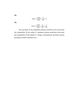 20x



50x



       Dari percobaan di atas didapatkan peluang terambilnya kartu king hitam
dari pengambilan 20 kali adalah 0, sedangkan peluang terambilnya king hitam
dari pengambilan 50 kali adalah 0.1. Dengan memperbanyak percobaan ternyata
peluangnya semakin mendekati teori.
 