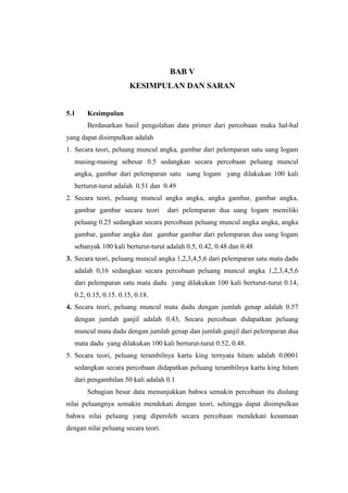 BAB V
                      KESIMPULAN DAN SARAN


5.1    Kesimpulan
       Berdasarkan hasil pengolahan data primer dari percobaan maka hal-hal
yang dapat disimpulkan adalah
1. Secara teori, peluang muncul angka, gambar dari pelemparan satu uang logam
  masing-masing sebesar 0.5 sedangkan secara percobaan peluang muncul
  angka, gambar dari pelemparan satu uang logam yang dilakukan 100 kali
  berturut-turut adalah 0.51 dan 0.49
2. Secara teori, peluang muncul angka angka, angka gambar, gambar angka,
  gambar gambar secara teori         dari pelemparan dua uang logam memiliki
  peluang 0.25 sedangkan secara percobaan peluang muncul angka angka, angka
  gambar, gambar angka dan gambar gambar dari pelemparan dua uang logam
  sebanyak 100 kali berturut-turut adalah 0.5, 0.42, 0.48 dan 0.48
3. Secara teori, peluang muncul angka 1,2,3,4,5,6 dari pelemparan satu mata dadu
  adalah 0,16 sedangkan secara percobaan peluang muncul angka 1,2,3,4,5,6
  dari pelemparan satu mata dadu yang dilakukan 100 kali berturut-turut 0.14,
  0.2, 0.15, 0.15. 0.15, 0.18.
4. Secara teori, peluang muncul mata dadu dengan jumlah genap adalah 0.57
  dengan jumlah ganjil adalah 0.43, Secara percobaan didapatkan peluang
  muncul mata dadu dengan jumlah genap dan jumlah ganjil dari pelemparan dua
  mata dadu yang dilakukan 100 kali berturut-turut 0.52, 0.48.
5. Secara teori, peluang terambilnya kartu king ternyata hitam adalah 0.0001
  sedangkan secara percobaan didapatkan peluang terambilnya kartu king hitam
  dari pengambilan 50 kali adalah 0.1
       Sebagian besar data menunjukkan bahwa semakin percobaan itu diulang
nilai peluangnya semakin mendekati dengan teori, sehingga dapat disimpulkan
bahwa nilai peluang yang diperoleh secara percobaan mendekati kesamaan
dengan nilai peluang secara teori.
 