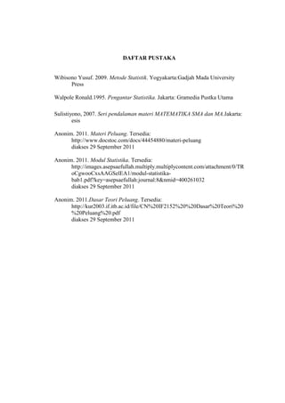 DAFTAR PUSTAKA


Wibisono Yusuf. 2009. Metode Statistik. Yogyakarta:Gadjah Mada University
      Press

Walpole Ronald.1995. Pengantar Statistika. Jakarta: Gramedia Pustka Utama

Sulistiyono, 2007. Seri pendalaman materi MATEMATIKA SMA dan MA.Jakarta:
        esis

Anonim. 2011. Materi Peluang. Tersedia:
      http://www.docstoc.com/docs/44454880/materi-peluang
      diakses 29 September 2011

Anonim. 2011. Modul Statistika. Tersedia:
      http://images.asepsaefullah.multiply.multiplycontent.com/attachment/0/TR
      oCgwooCxsAAGSelEA1/modul-statistika-
      bab1.pdf?key=asepsaefullah:journal:8&nmid=400261032
      diakses 29 September 2011

Anonim. 2011.Dasar Teori Peluang. Tersedia:
      http://kur2003.if.itb.ac.id/file/CN%20IF2152%20%20Dasar%20Teori%20
      %20Peluang%20.pdf
      diakses 29 September 2011
 