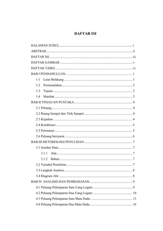 DAFTAR ISI


HALAMAN JUDUL......................................................................................... i
ABSTRAK ........................................................................................................ ii
DAFTAR ISI ..................................................................................................... iii
DAFTAR GAMBAR ........................................................................................ v
DAFTAR TABEL ............................................................................................. vi
BAB I PENDAHULUAN ................................................................................. 1
     1.1     Latar Belakang ................................................................................... 1
     1.2     Permasalahan...................................................................................... 2
     1.3     Tujuan ................................................................................................ 2
     1.4     Manfaat .............................................................................................. 3
BAB II TINJAUAN PUSTAKA....................................................................... 4
     2.1 Peluang .................................................................................................. 4
     2.2 Ruang Sampel dan Titik Sampel ........................................................... 4
     2.3 Kejadian ................................................................................................ 4
     2.4 Kombinasi ............................................................................................. 5
     2.5 Permutasi ............................................................................................... 5
     2.6 Peluang bersyarat .................................................................................. 6
BAB III METODOLOGI PENULISAN........................................................... 7
     3.1 Sumber Data .......................................................................................... 7
           3.1.1     Alat ............................................................................................ 7
           3.1.2     Bahan......................................................................................... 7
     3.2 Variabel Penelitian ................................................................................ 7
     3.3 Langkah Analisis ................................................................................... 8
     3.4 Diagram Alir ......................................................................................... 8
BAB IV ANALISIS DAN PEMBAHASAN .................................................... 9
     4.1 Peluang Pelemparan Satu Uang Logam ............................................... 9
     4.2 Peluang Pelemparan Dua Uang Logam ................................................ 10
     4.3 Peluang Pelemparan Satu Mata Dadu ................................................... 13
     4.4 Peluang Pelemparan Dua Mata Dadu ................................................... 16
 