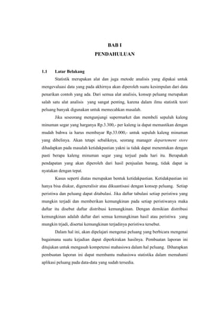 BAB I
                             PENDAHULUAN


1.1    Latar Belakang
       Statistik merupakan alat dan juga metode analisis yang dipakai untuk
mengevaluasi data yang pada akhirnya akan diperoleh suatu kesimpulan dari data
penarikan contoh yang ada. Dari semua alat analisis, konsep peluang merupakan
salah satu alat analisis yang sangat penting, karena dalam ilmu statistik teori
peluang banyak digunakan untuk memecahkan masalah.
       Jika seseorang mengunjungi supermarket dan membeli sepuluh kaleng
minuman segar yang harganya Rp.3.300,- per kaleng ia dapat memastikan dengan
mudah bahwa ia harus membayar Rp.33.000,- untuk sepuluh kaleng minuman
yang dibelinya. Akan tetapi sebaliknya, seorang manager departement store
dihadapkan pada masalah ketidakpastian yakni ia tidak dapat menentukan dengan
pasti berapa kaleng minuman segar yang terjual pada hari itu. Berapakah
pendapatan yang akan diperoleh dari hasil penjualan barang, tidak dapat ia
nyatakan dengan tepat.
       Kasus seperti diatas merupakan bentuk ketidakpastian. Ketidakpastian ini
hanya bisa diukur, digeneralisir atau dikuantisasi dengan konsep peluang. Setiap
peristiwa dan peluang dapat ditabulasi. Jika daftar tabulasi setiap peristiwa yang
mungkin terjadi dan memberikan kemungkinan pada setiap peristiwanya maka
daftar itu disebut daftar distribusi kemungkinan. Dengan demikian distribusi
kemungkinan adalah daftar dari semua kemungkinan hasil atau peristiwa yang
mungkin trjadi, disertai kemungkinan terjadinya peristiwa tersebut.
       Dalam hal ini, akan dipelajari mengenai peluang yang berbicara mengenai
bagaimana suatu kejadian dapat diperkirakan hasilnya. Pembuatan laporan ini
ditujukan untuk mengasah kompetensi mahasiswa dalam hal peluang. Diharapkan
pembuatan laporan ini dapat membantu mahasiswa statistika dalam memahami
aplikasi peluang pada data-data yang sudah tersedia.
 