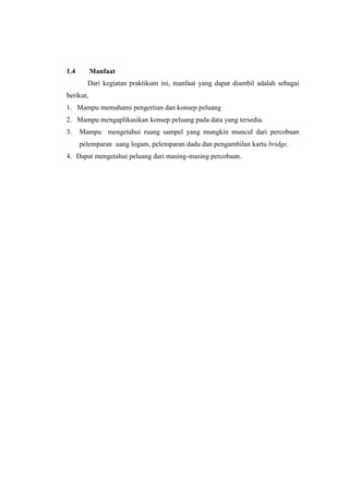 1.4        Manfaat
        Dari kegiatan praktikum ini, manfaat yang dapat diambil adalah sebagai
berikut,
1. Mampu memahami pengertian dan konsep peluang
2. Mampu mengaplikasikan konsep peluang pada data yang tersedia.
3.    Mampu mengetahui ruang sampel yang mungkin muncul dari percobaan
      pelemparan uang logam, pelemparan dadu dan pengambilan kartu bridge.
4. Dapat mengetahui peluang dari masing-masing percobaan.
 