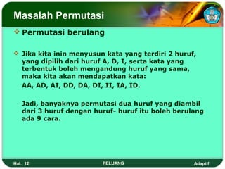 Masalah Permutasi
 Permutasi berulang

 Jika kita inin menyusun kata yang terdiri 2 huruf,
  yang dipilih dari huruf A, D, I, serta kata yang
  terbentuk boleh mengandung huruf yang sama,
  maka kita akan mendapatkan kata:
  AA, AD, AI, DD, DA, DI, II, IA, ID.

    Jadi, banyaknya permutasi dua huruf yang diambil
    dari 3 huruf dengan huruf- huruf itu boleh berulang
    ada 9 cara.




Hal.: 12                  PELUANG                   Adaptif
 