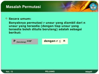 Masalah Permutasi

 Secara umum:
  Banyaknya permutasi r unsur yang diambil dari n
  unsur yang tersedia (dengan tiap unsur yang
  tersedia boleh ditulis berulang) adalah sebagai
  berikut:


           P   (berulang)   =nr   dengan r ≤ n




Hal.: 13                          PELUANG           Adaptif
 