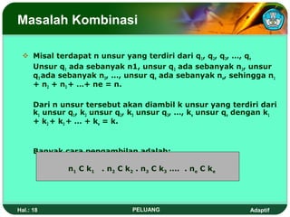 Masalah Kombinasi

  Misal terdapat n unsur yang terdiri dari q1, q2, q3, …, qn
   Unsur q1 ada sebanyak n1, unsur q2 ada sebanyak n2, unsur
   q3 ada sebanyak n3, …, unsur qe ada sebanyak ne, sehingga n1
   + n2 + n3 + …+ ne = n.

      Dari n unsur tersebut akan diambil k unsur yang terdiri dari
      k1 unsur q1, k2 unsur q2, k3 unsur q3, …, ke unsur qe dengan k1
      + k2 + k3 + … + ke = k.



      Banyak cara pengambilan adalah:

               n1 C k1   . n2 C k2 . n3 C k3 …. . ne C ke




Hal.: 18                         PELUANG                      Adaptif
 
