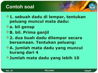 Contoh soal
 1. sebuah dadu di lempar, tentukan
  peluang muncul mata dadu:
 a. bil genap
 B. bil. Prima ganjil
 2. dua buah dadu dilempar secara
  bersamaan. Tentukan peluang:
 A. jumlah mata dadu yang muncul
  kurang dari 4
 Jumlah mata dadu yang lebih 10


Hal.: 22         PELUANG           Adaptif
 