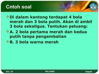 Cntoh soal
 Di dalam kantong terdapat 4 bola
  merah dan 3 bola putih. Akan di ambil
  3 bola sekaligus. Tentukan peluang:
 A. 2 bola pertama merah dan kedua
  putih tanpa pengembalian
 B. 3 bola warna merah




Hal.: 24         PELUANG           Adaptif
 