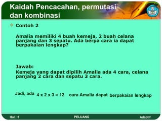 Kaidah Pencacahan, permutasi
dan kombinasi
 Contoh 2

    Amalia memiliki 4 buah kemeja, 2 buah celana
    panjang dan 3 sepatu. Ada berpa cara ia dapat
    berpakaian lengkap?



    Jawab:
    Kemeja yang dapat dipilih Amalia ada 4 cara, celana
    panjang 2 cara dan sepatu 3 cara.


   Jadi, ada 4 x 2 x 3 = 12   cara Amalia dapat berpakaian lengkap



Hal.: 5                         PELUANG                     Adaptif
 