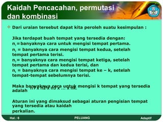Kaidah Pencacahan, permutasi
dan kombinasi
 Dari uraian tersebut dapat kita peroleh suatu kesimpulan :

  Jika terdapat buah tempat yang tersedia dengan:
  n1 = banyaknya cara untuk mengisi tempat pertama.
  n2 = banyaknya cara mengisi tempat kedua, setelah
  tempat pertama terisi.
  n3 = banyaknya cara mengisi tempat ketiga, setelah
  tempat pertama dan kedua terisi, dan
  nk = banyaknya cara mengisi tempat ke – k, setelah
  tempat-tempat sebelumnya terisi.

  Maka banyaknya n3 x … x nk. mengisi k tempat yang tersedia
         n1 x n2 x cara untuk
  adalah

  Aturan ini yang dimaksud sebagai aturan pengisian tempat
  yang tersedia atau kaidah
  perkalian.
 Hal.: 6                    PELUANG                      Adaptif
 