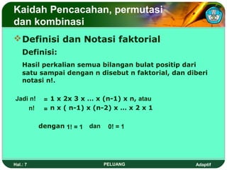 Kaidah Pencacahan, permutasi
dan kombinasi
 Definisi dan Notasi faktorial
    Definisi:
    Hasil perkalian semua bilangan bulat positip dari
    satu sampai dengan n disebut n faktorial, dan diberi
    notasi n!.

Jadi n!    = 1 x 2x 3 x … x (n-1) x n, atau
    n!     = n x ( n-1) x (n-2) x … x 2 x 1

          dengan 1! = 1   dan    0! = 1




Hal.: 7                         PELUANG             Adaptif
 