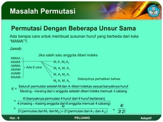 Masalah Permutasi

Permutasi Dengan Beberapa Unsur Sama
Ada berapa cara untuk membuat susunan huruf yang berbeda dari kata
“MAMA”?.
Jawab
                   Jika salah satu anggota diberi indeks
MMAA
MAMA                         M1 A 1 M2 A2
AMMA       Ada 6 cara
AMAM                         M2 A2 M1 A1
AAMM                         M1 A2 M2 A1
MAAM
                                              Selanjutnya perhatikan bahwa
                             M2 A1 M1 A2
      Seluruh permutasi setelah M dan A diberi indekas sesuai banyaknya huruf
 6=
       Ma sin g − ma sin g dari 6 anggota setelah diberi indeks memuat 4 cabang

        4! (banyaknya permutasi 4 huruf dari 4 huruf berlainan)
  =
    4 (masing - masing anggota dari 6 anggota memuat 4 cabang)
                                    4!                                      4!
  =                                                                    =
    2! (permutasi dari M1 dan M 2 ) × 2! (permutasi dari A 1 dan A 2 )     2! 2!
Hal.: 9                                     PELUANG                                Adaptif
 