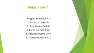 Kelas X MIA 1
Anggota Kelompok 4 :
1.Asrivatun Nikmah
2. Desy Kurnia Fadhila
3. Farah Qurrota A’yun
4. Nararian Padma Dewi
5. Sharon Mickellie. C.C
 