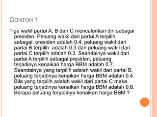 CONTOH 1
Tiga wakil partai A, B dan C mencalonkan diri sebagai
presiden. Peluang wakil dari partai A terpilih
sebagai presiden adalah 0.4, peluang wakil dari
partai B terpilih adalah 0.3 dan peluang wakil dari
partai C terpilih adalah 0.3. Seandainya wakil dari
partai A terpilih sebagai presiden, peluang
terjadinya kenaikan harga BBM adalah 0.7.
Seandainya yang terpilih adalah wakil dari partai B,
peluang terjadinya kenaikan harga BBM adalah 0.4.
Bila yang terpilih adalah wakil dari partai C maka
peluang terjadinya kenaikan harga BBM adalah 0.6.
Berapa peluang terjadinya kenaikan harga BBM ?
 