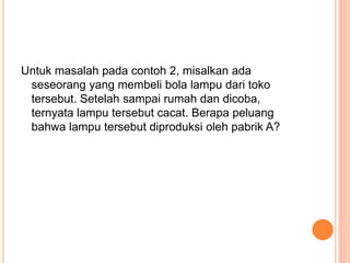 Untuk masalah pada contoh 2, misalkan ada
seseorang yang membeli bola lampu dari toko
tersebut. Setelah sampai rumah dan dicoba,
ternyata lampu tersebut cacat. Berapa peluang
bahwa lampu tersebut diproduksi oleh pabrik A?
 