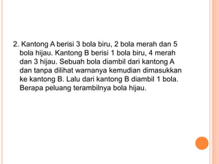 2. Kantong A berisi 3 bola biru, 2 bola merah dan 5
bola hijau. Kantong B berisi 1 bola biru, 4 merah
dan 3 hijau. Sebuah bola diambil dari kantong A
dan tanpa dilihat warnanya kemudian dimasukkan
ke kantong B. Lalu dari kantong B diambil 1 bola.
Berapa peluang terambilnya bola hijau.
 