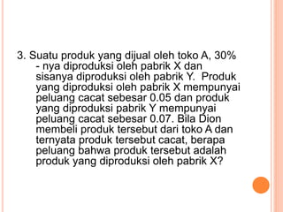 3. Suatu produk yang dijual oleh toko A, 30%
- nya diproduksi oleh pabrik X dan
sisanya diproduksi oleh pabrik Y. Produk
yang diproduksi oleh pabrik X mempunyai
peluang cacat sebesar 0.05 dan produk
yang diproduksi pabrik Y mempunyai
peluang cacat sebesar 0.07. Bila Dion
membeli produk tersebut dari toko A dan
ternyata produk tersebut cacat, berapa
peluang bahwa produk tersebut adalah
produk yang diproduksi oleh pabrik X?
 