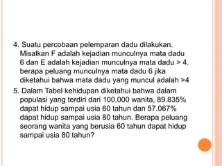 4. Suatu percobaan pelemparan dadu dilakukan.
Misalkan F adalah kejadian munculnya mata dadu
6 dan E adalah kejadian munculnya mata dadu > 4.
berapa peluang munculnya mata dadu 6 jika
diketahui bahwa mata dadu yang muncul adalah >4
5. Dalam Tabel kehidupan diketahui bahwa dalam
populasi yang terdiri dari 100,000 wanita, 89.835%
dapat hidup sampai usia 60 tahun dan 57.067%
dapat hidup sampai usia 80 tahun. Berapa peluang
seorang wanita yang berusia 60 tahun dapat hidup
sampai usia 80 tahun?
 