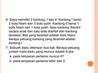 6. Saya memiliki 2 kantong, I dan II. Kantong I berisi
2 bola hitam dan 3 bola putih. Kantong II berisi 1
bola hitam dan 1 bola putih. Satu kantong diambil
secara acak dan satu bola diambil dari kantong
tersebut. Bila yang terambil adalah bola hitam,
berapa peluang kantong yang terambil adalah
kantong I
7. Sebuah dadu dilempar dua kali. Berapa peluang
jumlah mata dadu yang muncul adalah 8 jika
a. pada lemparan pertama muncul 4?
b. pada lemparan pertama lebih dari 3
 
