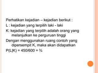 Perhatikan kejadian – kejadian berikut :
L : kejadian yang terpilih laki - laki
K: kejadian yang terpilih adalah orang yang
melanjutkan ke perguruan tinggi
Dengan menggunakan ruang contoh yang
dipersempit K, maka akan didapatkan
P(L|K) = 450/600 = ¾
 