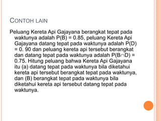 CONTOH LAIN
Peluang Kereta Api Gajayana berangkat tepat pada
waktunya adalah P(B) = 0.85, peluang Kereta Api
Gajayana datang tepat pada waktunya adalah P(D)
= 0. 90 dan peluang kereta api tersebut berangkat
dan datang tepat pada waktunya adalah P(BD) =
0.75. Hitung peluang bahwa Kereta Api Gajayana
itu (a) datang tepat pada waktunya bila diketahui
kereta api tersebut berangkat tepat pada waktunya,
dan (B) berangkat tepat pada waktunya bila
diketahui kereta api tersebut datang tepat pada
waktunya.
 